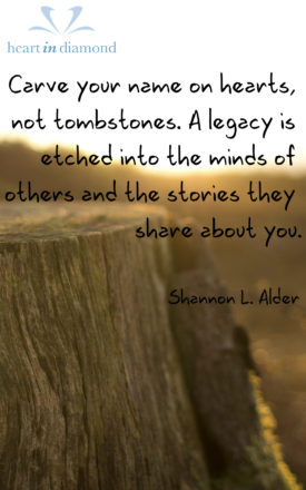 Alder quote: Carve your name on hearts, not tombstones. A legacy is etched into the minds of others and the stories they share about you